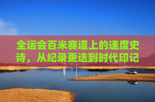 全运会百米赛道上的速度史诗，从纪录更迭到时代印记，全运会百米史诗，速度更迭中的时代印记