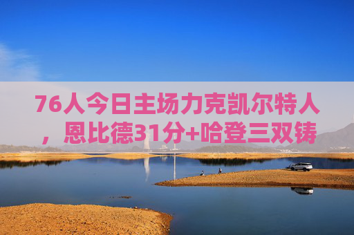 76人今日主场力克凯尔特人，恩比德31分+哈登三双铸关键胜利，76人主场力克凯尔特人，恩比德31分哈登三双铸关键胜利
