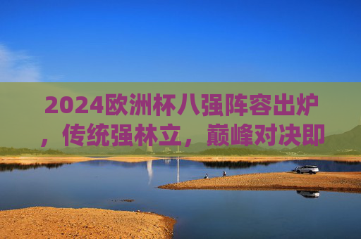 2024欧洲杯八强阵容出炉,传统强林立,巅峰对决即将开启,2024欧洲杯八强阵容出炉,传统强林立,巅峰对决待开启