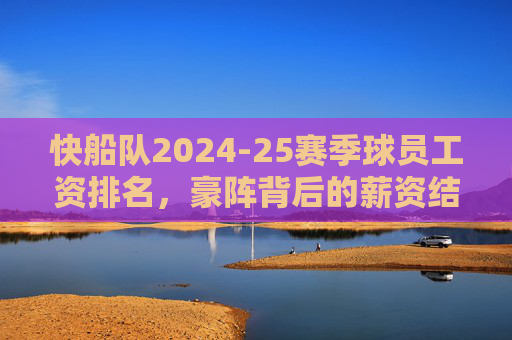 快船队2024-25赛季球员工资排名，豪阵背后的薪资结构与争冠平衡术，快船2024-25赛季薪资排名，豪阵背后的薪资结构与争冠平衡术