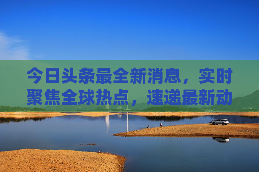 今日头条最全新消息，实时聚焦全球热点，速递最新动态，今日头条实时聚焦全球热点，速递最新动态