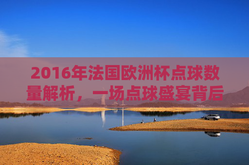 2016年法国欧洲杯点球数量解析,一场点球盛宴背后的赛场逻辑,2016年法国欧洲杯点球数量解析,盛宴背后的赛场逻辑