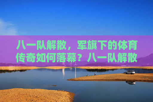 八一队解散,军旗下的体育传奇如何落幕?八一队解散,军旗下体育传奇的落幕