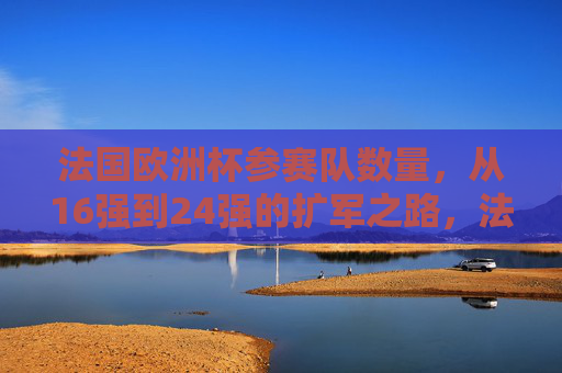 法国欧洲杯参赛队数量,从16强到24强的扩军之路,法国欧洲杯参赛队扩军之路,从16强到24强