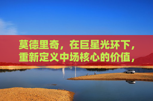 莫德里奇,在巨星光环下,重新定义中场核心的价值,莫德里奇,巨星光环下的中场核心价值重定义