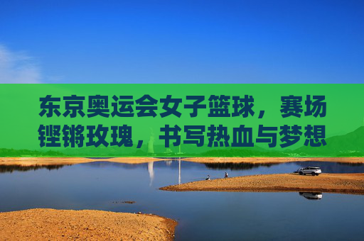 东京奥运会女子篮球，赛场铿锵玫瑰，书写热血与梦想，东京奥运会女子篮球，铿锵玫瑰赛场热血逐梦