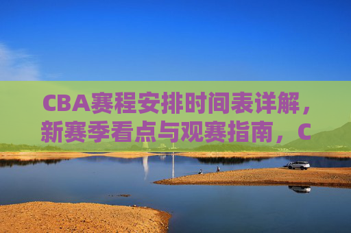 CBA赛程安排时间表详解,新赛季看点与观赛指南,CBA新赛季赛程时间表详解与观赛指南