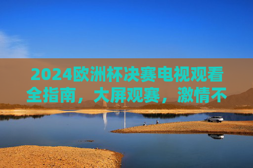 2024欧洲杯决赛电视观看全指南,大屏观赛,激情不缺席,2024欧洲杯决赛电视观看全指南,大屏观赛,激情不缺席