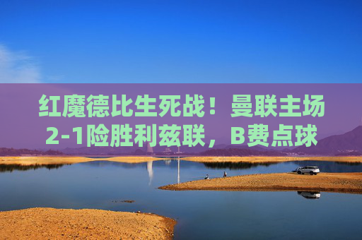 红魔德比生死战！曼联主场2-1险胜利兹联，B费点球+绝杀建功，红魔德比生死战，B费点球绝杀，曼联2-1险胜利兹联