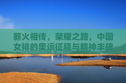 薪火相传，荣耀之路，中国女排的奥运征程与精神丰碑，薪火相传铸丰碑，中国女排奥运荣耀征程