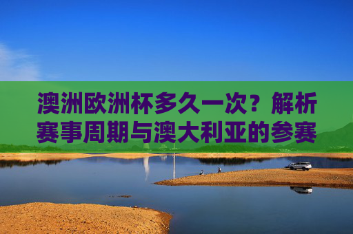 澳洲欧洲杯多久一次？解析赛事周期与澳大利亚的参赛关系，澳洲欧洲杯周期与澳大利亚参赛关系解析