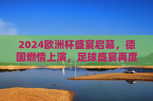 2024欧洲杯盛宴启幕,德国燃情上演,足球盛宴再度降临,2024欧洲杯德国燃情启幕
