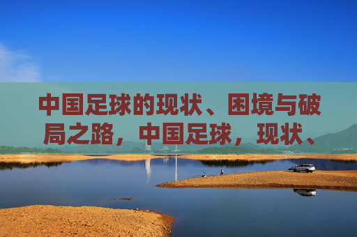 中国足球的现状、困境与破局之路，中国足球，现状、困局与破局之路