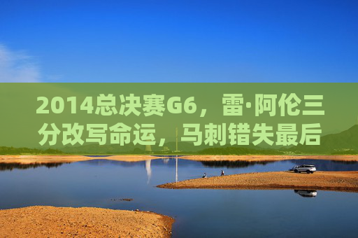 2014总决赛G6,雷·阿伦三分改写命运,马刺错失最后的王朝荣光,2014总决赛G6,雷·阿伦三分改写命运,马刺王朝荣光成绝响