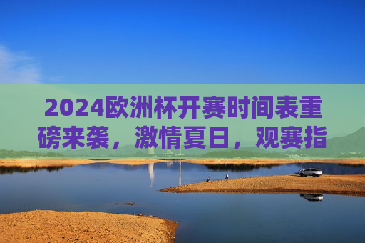 2024欧洲杯开赛时间表重磅来袭,激情夏日,观赛指南全解析,2024欧洲杯时间表观赛指南,夏日激情全解析