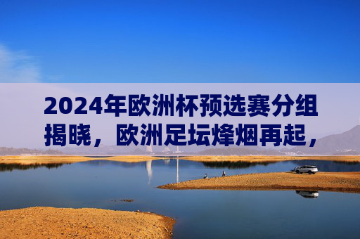 2024年欧洲杯预选赛分组揭晓，欧洲足坛烽烟再起，群雄逐鹿出征之路，2024欧洲杯预选赛分组揭晓 群雄逐鹿烽烟再起