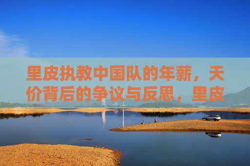 里皮执教中国队的年薪，天价背后的争议与反思，里皮执教中国队年薪天价，争议与反思
