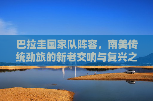 巴拉圭国家队阵容,南美传统劲旅的新老交响与复兴之路