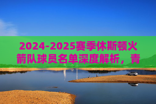 2024-2025赛季休斯顿火箭队球员名单深度解析，青春风暴再起，剑指季后赛新征程，2024-2025赛季休斯顿火箭球员名单深度解析，青春风暴再起，剑指季后赛新征程