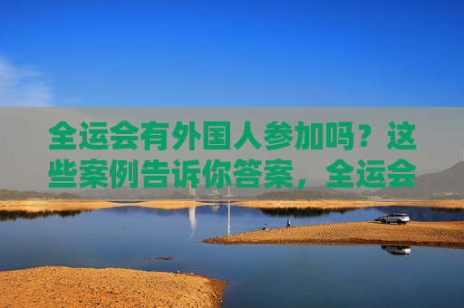 全运会有外国人参加吗？这些案例告诉你答案，全运会外国人参赛，案例告诉你答案