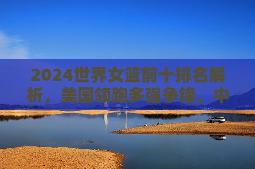 2024世界女篮前十排名解析，美国领跑多强争锋，中国女篮跻身前十创历史，2024世界女篮前十排名，美国领跑，中国女篮跻身前十创历史