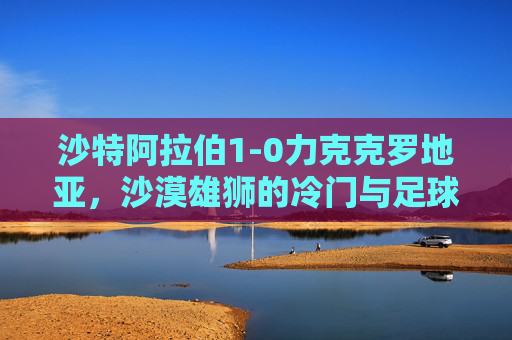 沙特阿拉伯1-0力克克罗地亚，沙漠雄狮的冷门与足球的浪漫，冷门与浪漫，沙漠雄狮1-0力克克罗地亚