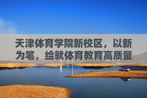 天津体育学院新校区,以新为笔,绘就体育教育高质量发展新蓝图,天津体育学院新校区,绘就体育教育高质量发展新蓝图