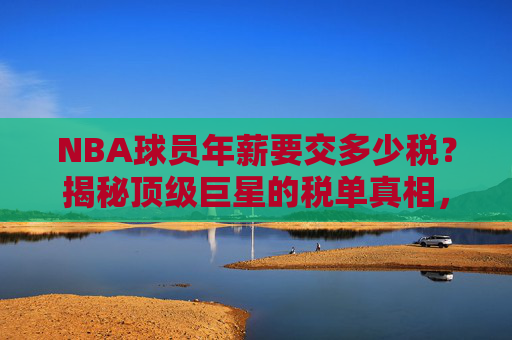 NBA球员年薪要交多少税?揭秘顶级巨星的税单真相,NBA球员年薪税收揭秘,顶级巨星的税单真相