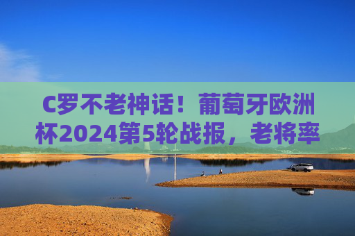 C罗不老神话！葡萄牙欧洲杯2024第5轮战报，老将率队挺进四强，C罗不老神话！葡萄牙欧洲杯2024挺进四强