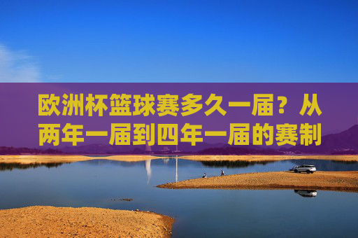 欧洲杯篮球赛多久一届?从两年一届到四年一届的赛制变革,欧洲杯篮球赛赛制变革,从两年一届到四年一届