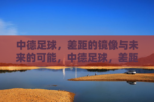 中德足球,差距的镜像与未来的可能,中德足球,差距的镜像与未来可能