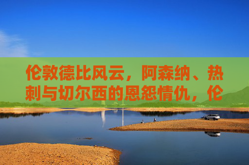 伦敦德比风云,阿森纳、热刺与切尔西的恩怨情仇,伦敦德比风云,阿森纳、热刺与切尔西的恩怨情仇