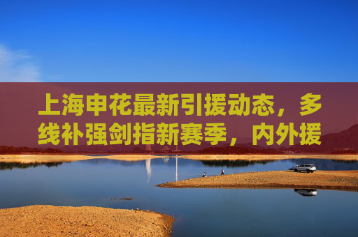 上海申花最新引援动态,多线补强剑指新赛季,内外援组合引关注,上海申花多线引援补强 内外援组合剑指新赛季