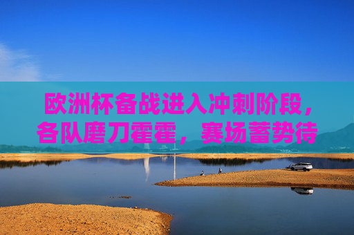 欧洲杯备战进入冲刺阶段,各队磨刀霍霍,赛场蓄势待发,欧洲杯冲刺备战 赛场磨刀霍霍