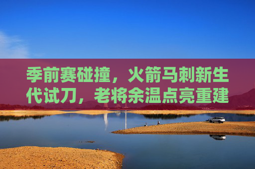 季前赛碰撞，火箭马刺新生代试刀，老将余温点亮重建之路