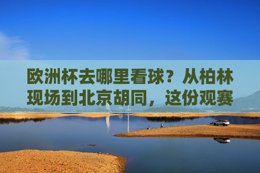 欧洲杯去哪里看球？从柏林现场到北京胡同，这份观赛攻略请收好！欧洲杯观赛全攻略，从柏林现场到北京胡同