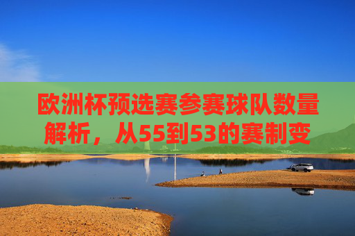 欧洲杯预选赛参赛球队数量解析,从55到53的赛制变迁,欧洲杯预选赛,参赛队数从55到53的赛制变迁