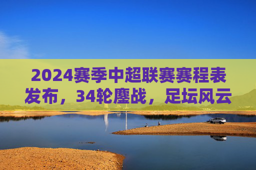 2024赛季中超联赛赛程表发布，34轮鏖战，足坛风云再起，2024赛季中超赛程发布，34轮鏖战足坛风云再起