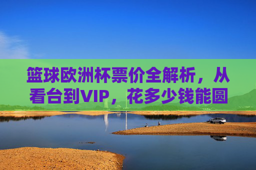 篮球欧洲杯票价全解析,从看台到VIP,花多少钱能圆观赛梦?篮球欧洲杯票价全解析,看台到VIP观赛要花多少钱?