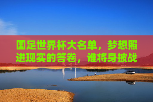 国足世界杯大名单，梦想照进现实的答卷，谁将身披战袍出征？国足世界杯大名单，梦想照进现实，谁将身披战袍？