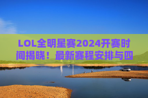 LOL全明星赛2024开赛时间揭晓！最新赛程安排与四大看点前瞻，LOL全明星赛2024，开赛时间、赛程安排与四大看点前瞻