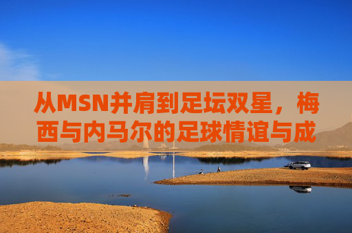 从MSN并肩到足坛双星,梅西与内马尔的足球情谊与成长轨迹,梅西与内马尔,从并肩作战到足坛双星的成长情谊