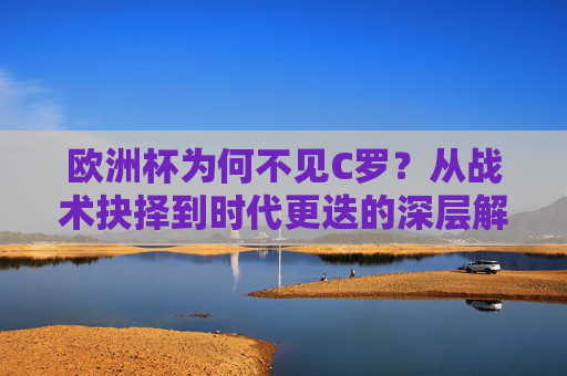 欧洲杯为何不见C罗?从战术抉择到时代更迭的深层解读,欧洲杯为何不见C罗,战术抉择与时代更迭