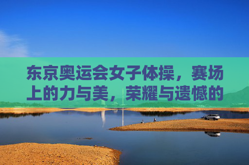 东京奥运会女子体操，赛场上的力与美，荣耀与遗憾的交织，东京奥运会女子体操，力与美交织的荣耀与遗憾