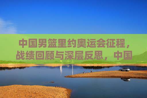 中国男篮里约奥运会征程，战绩回顾与深层反思，中国男篮里约奥运会征程，战绩回顾与深层反思
