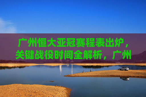 广州恒大亚冠赛程表出炉,关键战役时间全解析,广州恒大亚冠赛程出炉,关键战役时间全解析