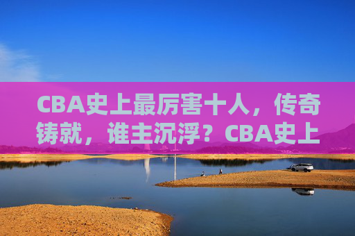 CBA史上最厉害十人，传奇铸就，谁主沉浮？CBA史上最强十人，传奇铸就，谁主沉浮？