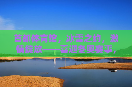 首都体育馆，冰雪之约，激情绽放——喜迎冬奥赛事，见证冰雪荣光，首都体育馆冰雪之约绽放激情，见证冬奥荣光