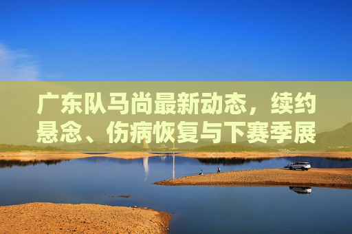 广东队马尚最新动态,续约悬念、伤病恢复与下赛季展望,广东队马尚,续约悬念、伤病恢复与下赛季展望