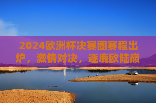 2024欧洲杯决赛圈赛程出炉，激情对决，逐鹿欧陆巅峰，2024欧洲杯决赛圈赛程出炉，激情对决逐鹿欧陆巅峰